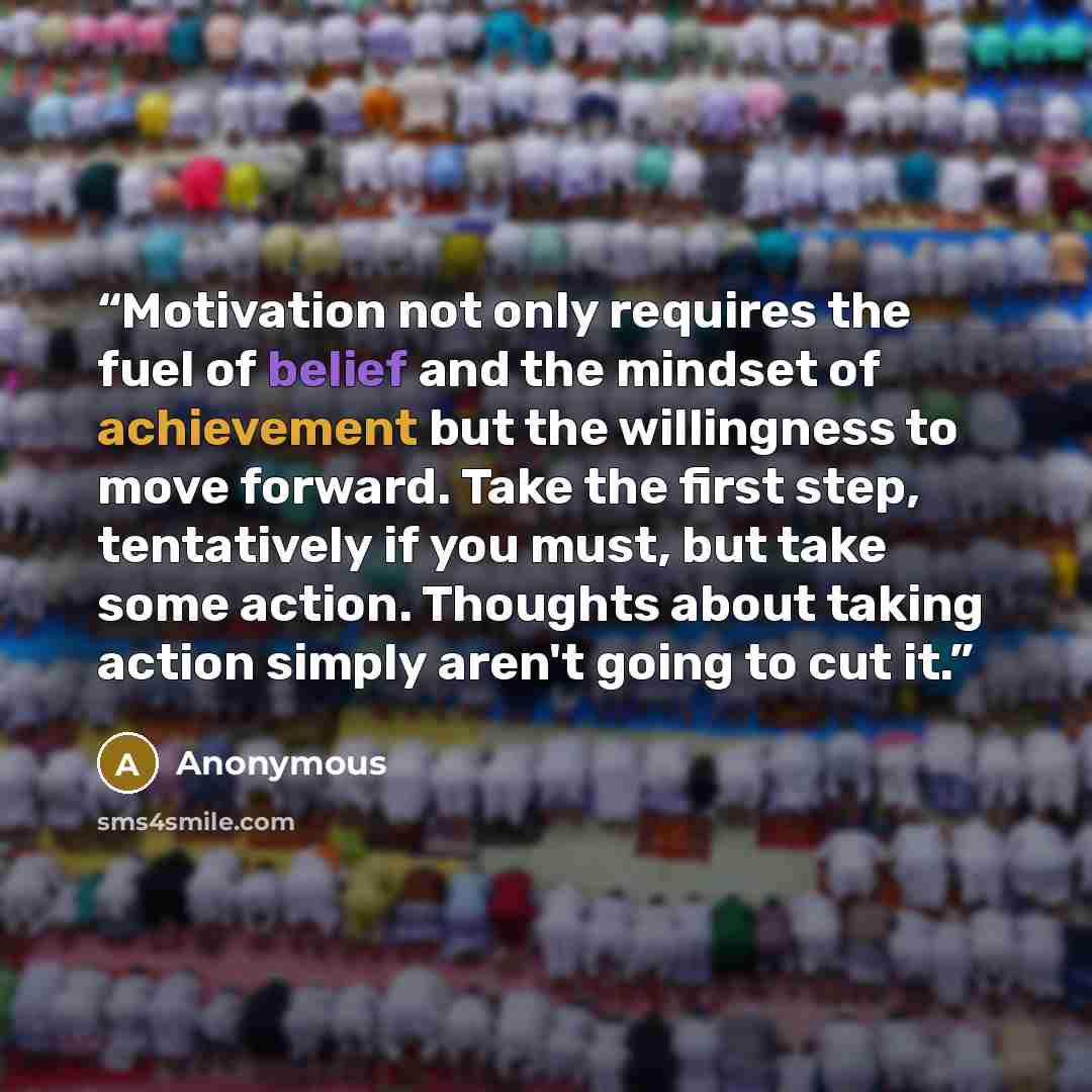 “Motivation not only requires the fuel of belief and the mindset of achievement but the willingness to move forward. Take the first step, tentatively if you must, but take some action. Thoughts about taking action simply aren't going to cut it.” quote by Anonymous