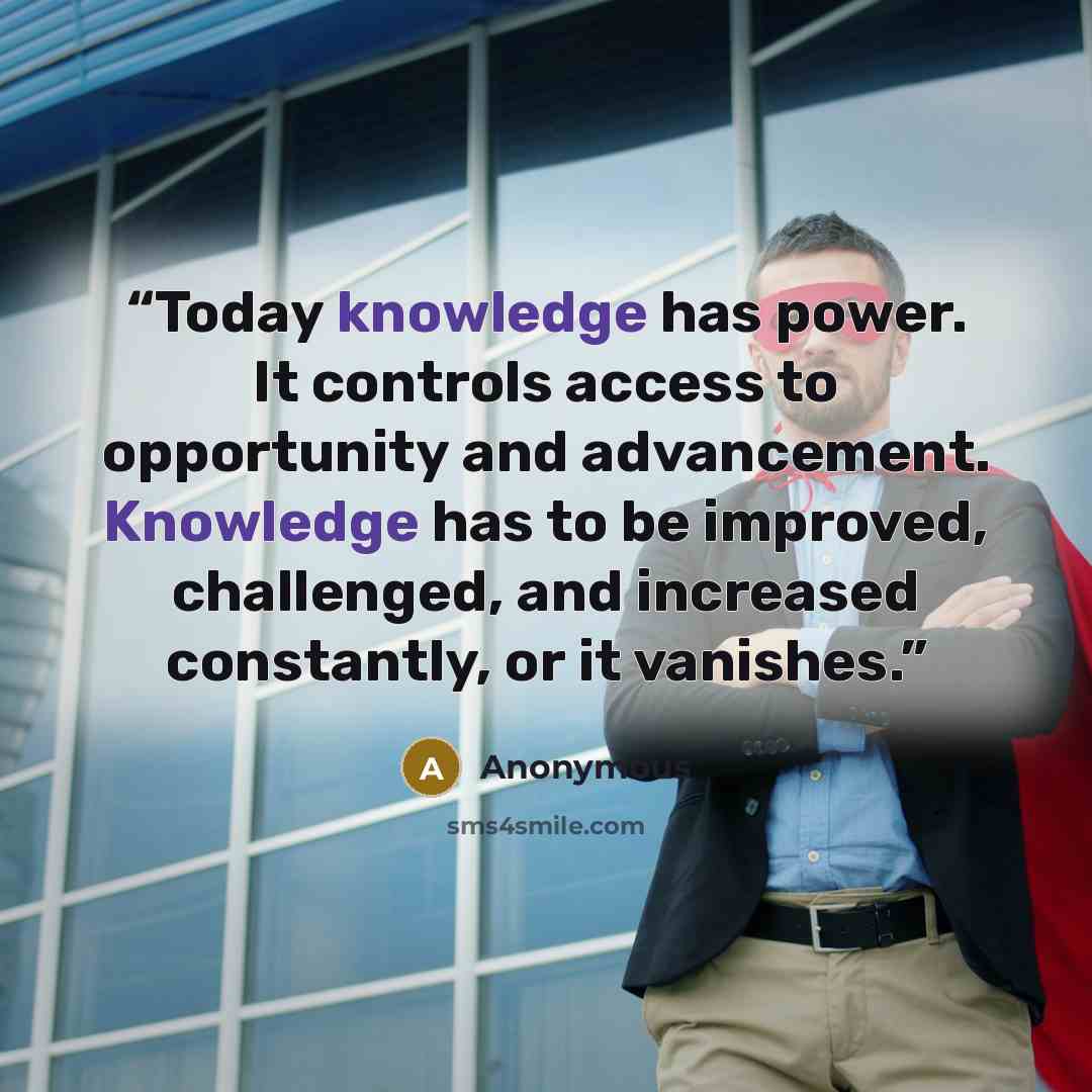 “Today knowledge has power. It controls access to opportunity and advancement. Knowledge has to be improved, challenged, and increased constantly, or it vanishes.” quote by Anonymous