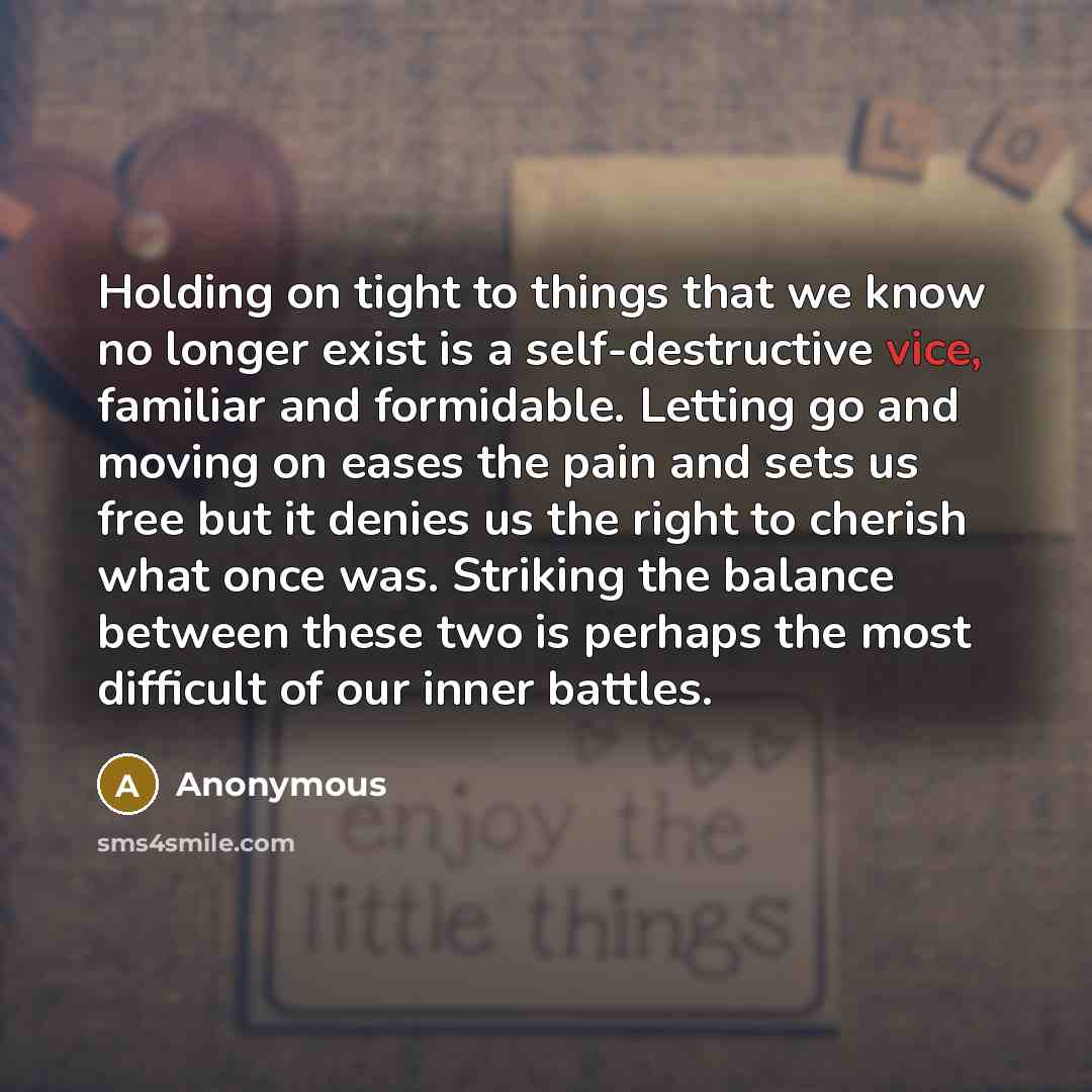 “Holding on tight to things that we know no longer exist is a self-destructive vice, familiar and formidable. Letting go and moving on eases the pain and sets us free but it denies us the right to cherish what once was. Striking the balance between these two is perhaps the most difficult of our…” quote by Anonymous