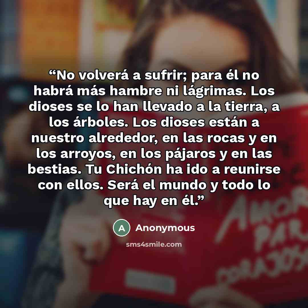 “No volverá a sufrir; para él no habrá más hambre ni lágrimas. Los dioses se lo han llevado a la tierra, a los árboles. Los dioses están a nuestro alrededor, en las rocas y en los arroyos, en los pájaros y en las bestias. Tu Chichón ha ido a reunirse con ellos. Será el mundo y todo lo que hay en él.” quote by Anonymous