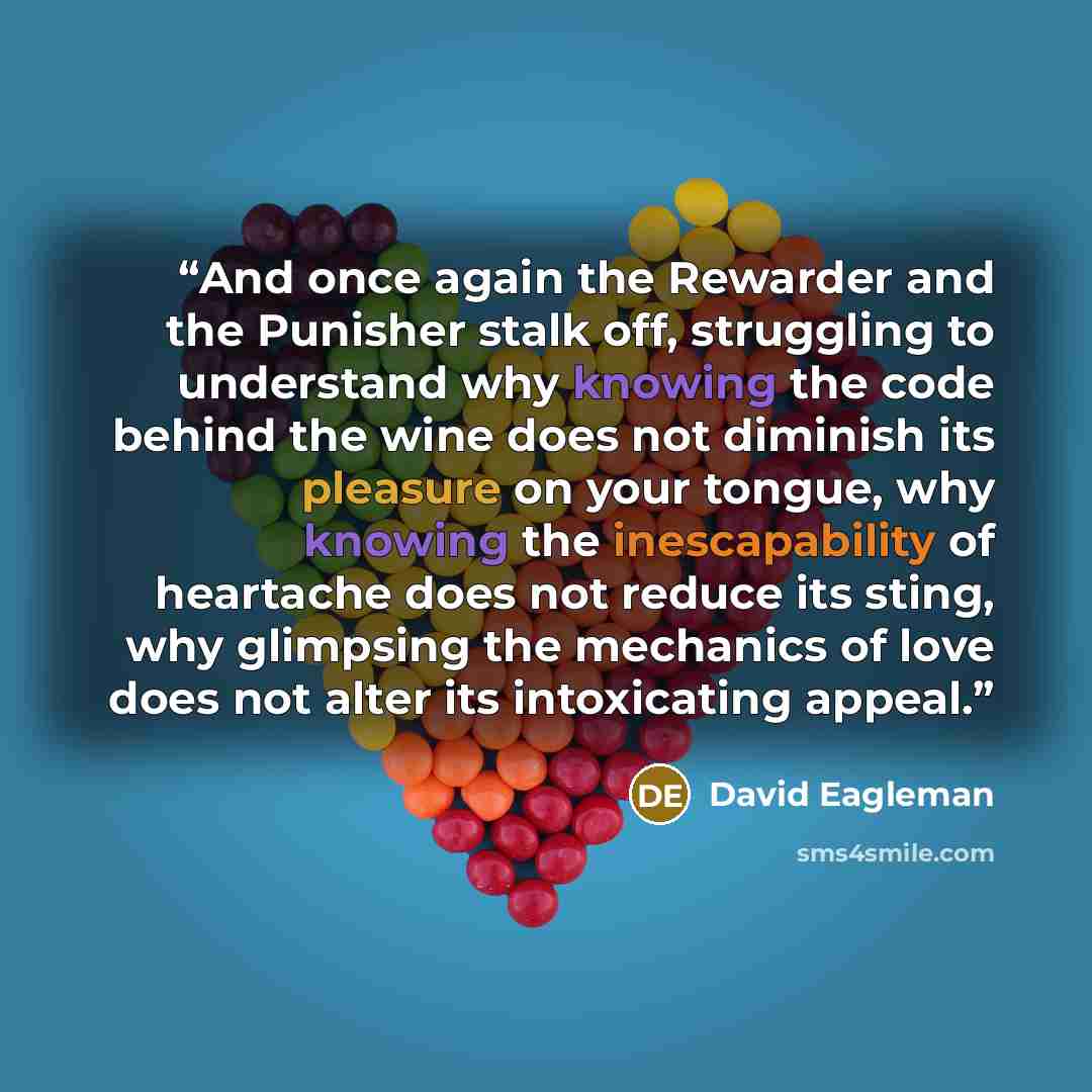 “And once again the Rewarder and the Punisher stalk off, struggling to understand why knowing the code behind the wine does not diminish its pleasure on your tongue, why knowing the inescapability of heartache does not reduce its sting, why glimpsing the mechanics of love does not alter its…” quote by David Eagleman