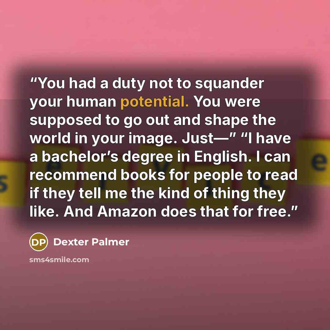 “You had a duty not to squander your human potential. You were supposed to go out and shape the world in your image. Just—” “I have a bachelor’s degree in English. I can recommend books for people to read if they tell me the kind of thing they like. And Amazon does that for free.” quote by Dexter Palmer