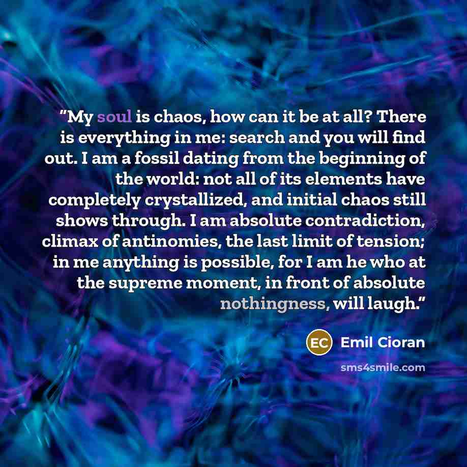 “My soul is chaos, how can it be at all? There is everything in me: search and you will find out. I am a fossil dating from the beginning of the world: not all of its elements have completely crystallized, and initial chaos still shows through. I am absolute contradiction, climax of antinomies, the…” quote by Emil Cioran