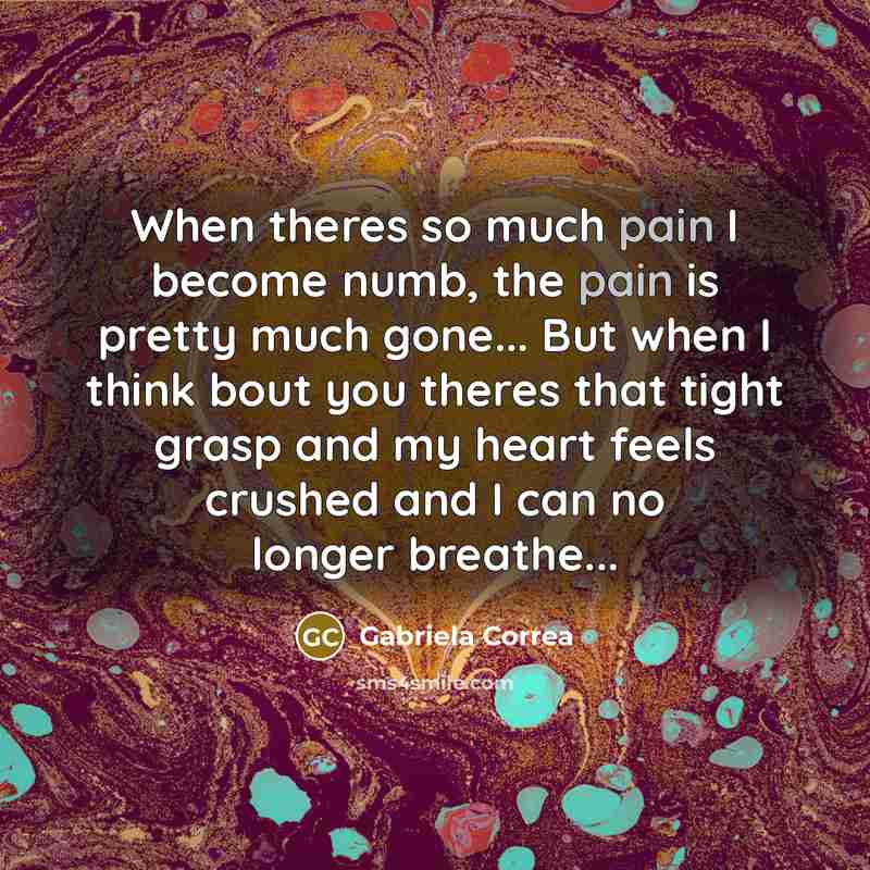 “When theres so much pain I become numb, the pain is pretty much gone... But when I think bout you theres that tight grasp and my heart feels crushed and I can no longer breathe...” quote by Gabriela Correa