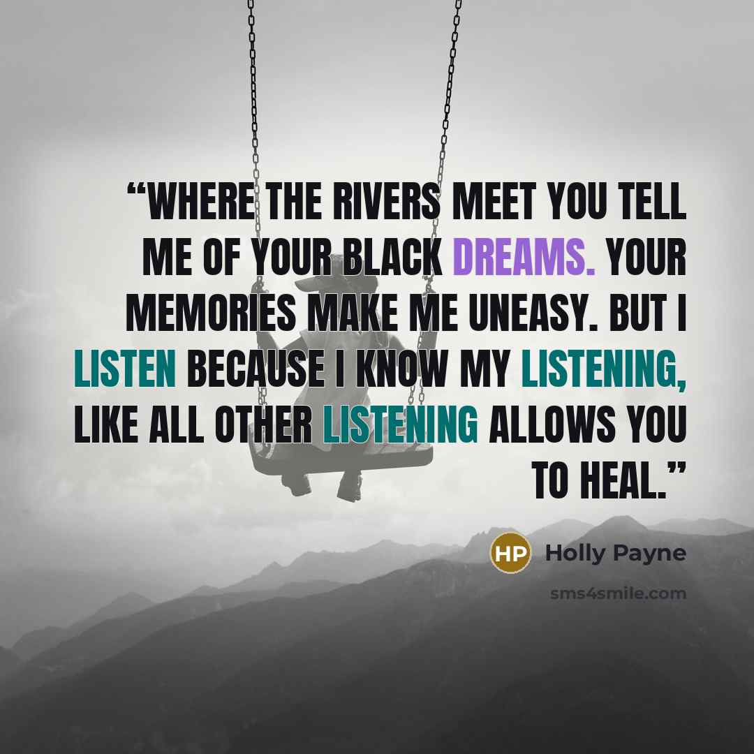 “Where the rivers meet you tell me of your black dreams. Your memories make me uneasy. But I listen because I know my listening, like all other listening allows you to heal.” quote by Holly Payne