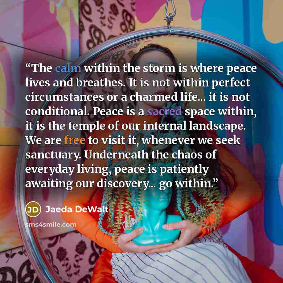 “The calm within the storm is where peace lives and breathes. It is not within perfect circumstances or a charmed life... it is not conditional. Peace is a sacred space within, it is the temple of our internal landscape. We are free to visit it, whenever we seek sanctuary. Underneath the chaos of…” quote by Jaeda DeWalt