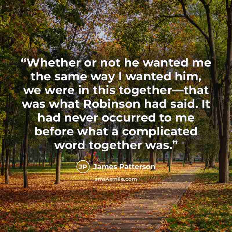 “Whether or not he wanted me the same way I wanted him, we were in this together—that was what Robinson had said. It had never occurred to me before what a complicated word together was.” quote by James Patterson