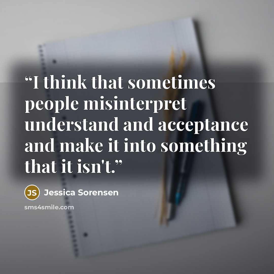 “I think that sometimes people misinterpret understand and acceptance and make it into something that it isn't.” quote by Jessica Sorensen