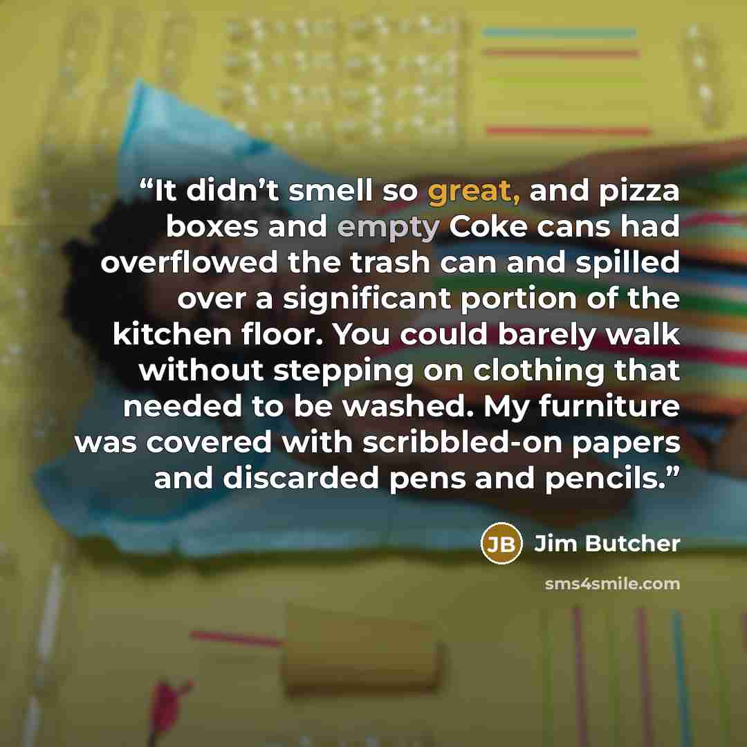 “It didn’t smell so great, and pizza boxes and empty Coke cans had overflowed the trash can and spilled over a significant portion of the kitchen floor. You could barely walk without stepping on clothing that needed to be washed. My furniture was covered with scribbled-on papers and discarded pens…” quote by Jim Butcher