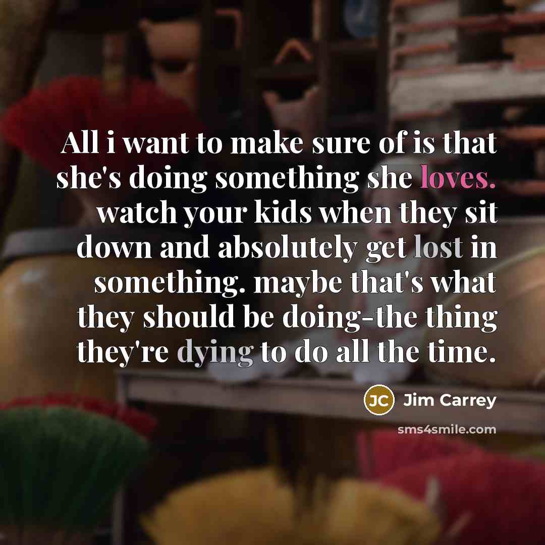“All i want to make sure of is that she's doing something she loves. watch your kids when they sit down and absolutely get lost in something. maybe that's what they should be doing-the thing they're dying to do all the time.” quote by Jim Carrey