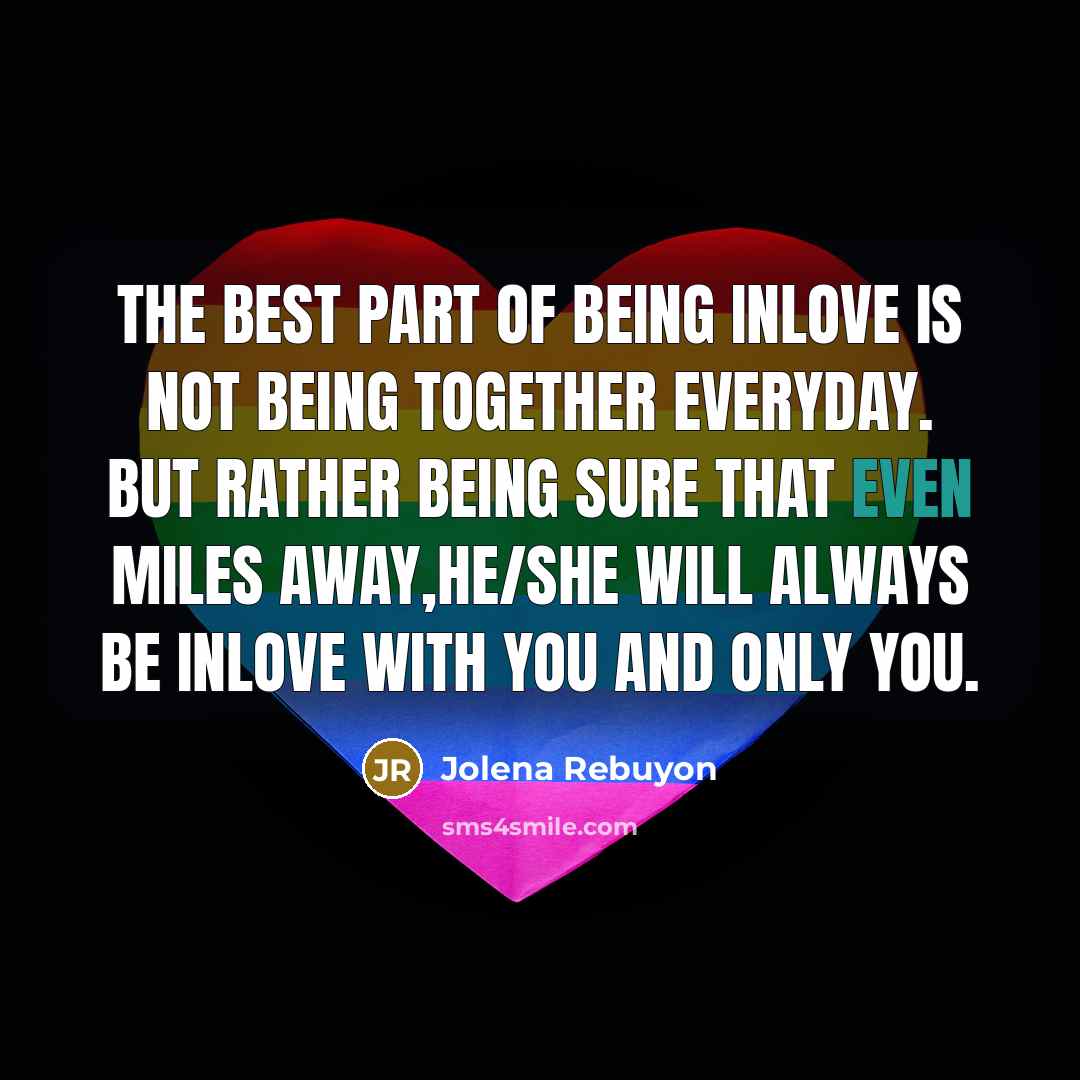 “The best part of being inlove is not being together everyday. but rather being sure that even miles away,he/she will always be inlove with you and only you.” quote by Jolena Rebuyon