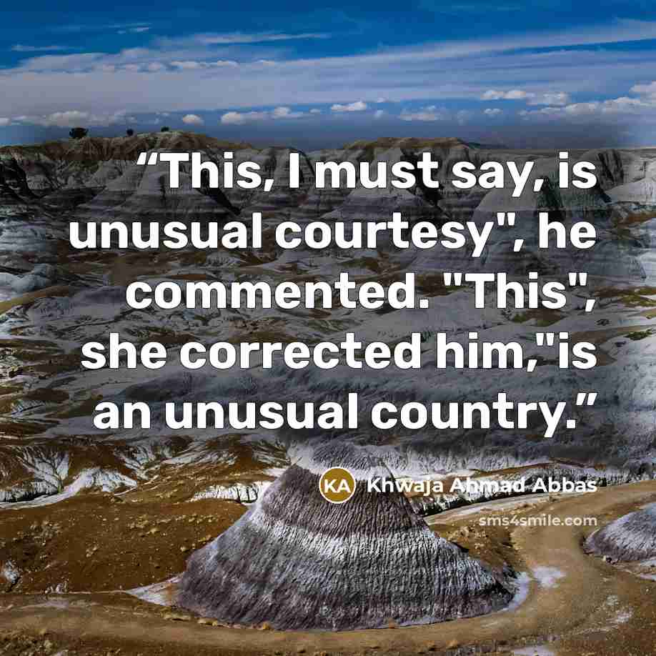 “This, I must say, is unusual courtesy", he commented. "This", she corrected him,"is an unusual country.” quote by Khwaja Ahmad Abbas