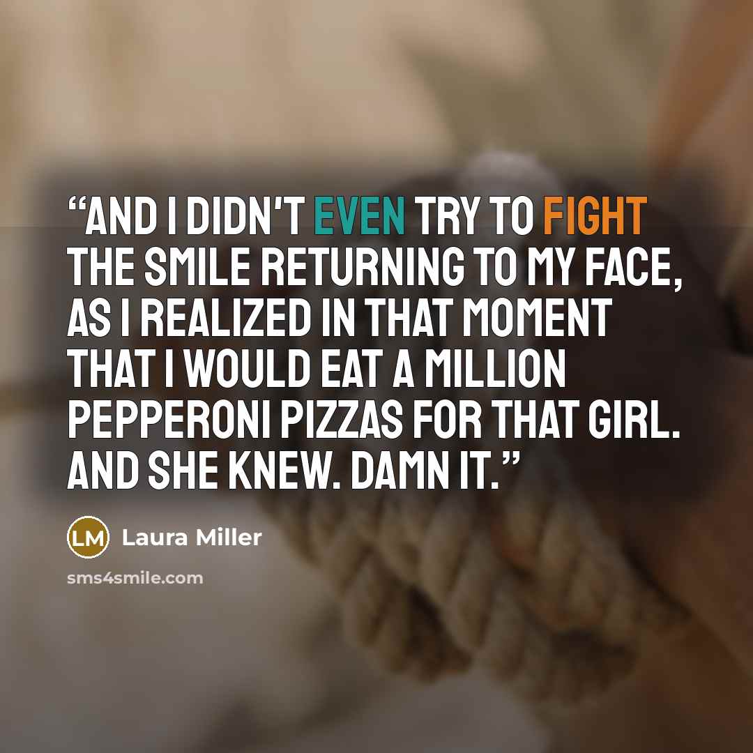 “And I didn't even try to fight the smile returning to my face, as I realized in that moment that I would eat a million pepperoni pizzas for that girl. And she knew. Damn it.” quote by Laura Miller
