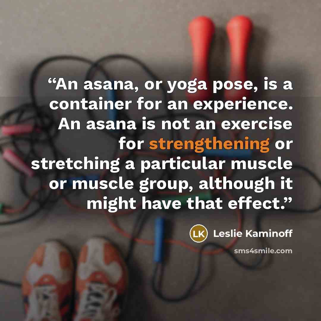 “An asana, or yoga pose, is a container for an experience. An asana is not an exercise for strengthening or stretching a particular muscle or muscle group, although it might have that effect.” quote by Leslie Kaminoff