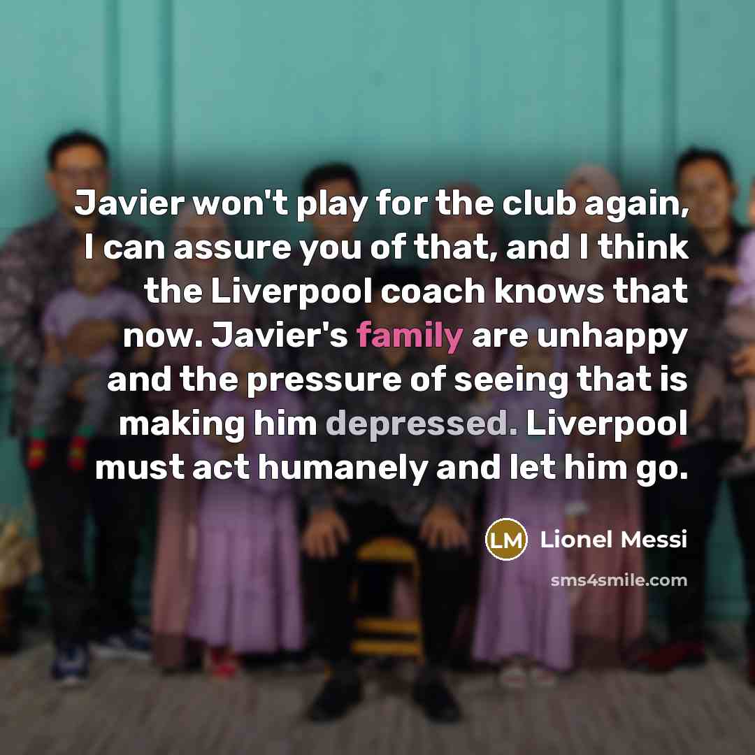 “Javier won't play for the club again, I can assure you of that, and I think the Liverpool coach knows that now. Javier's family are unhappy and the pressure of seeing that is making him depressed. Liverpool must act humanely and let him go.” quote by Lionel Messi
