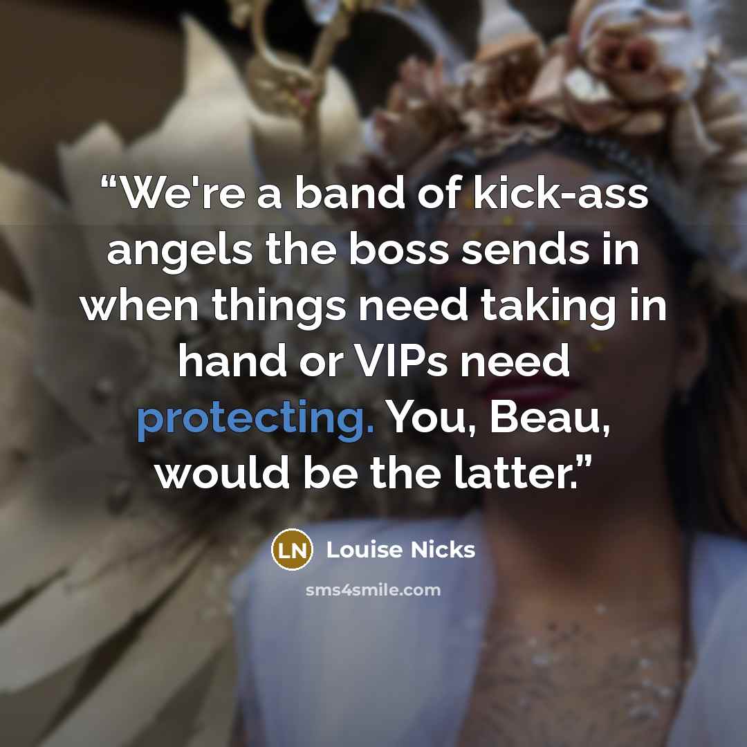 “We're a band of kick-ass angels the boss sends in when things need taking in hand or VIPs need protecting. You, Beau, would be the latter.” quote by Louise Nicks