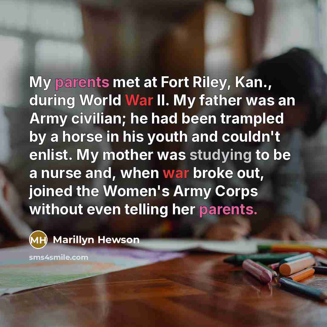 “My parents met at Fort Riley, Kan., during World War II. My father was an Army civilian; he had been trampled by a horse in his youth and couldn't enlist. My mother was studying to be a nurse and, when war broke out, joined the Women's Army Corps without even telling her parents.” quote by Marillyn Hewson