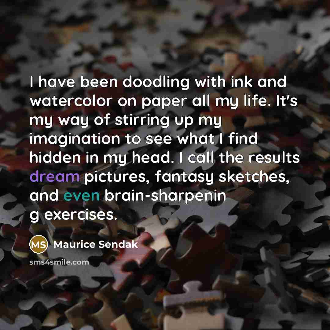 “I have been doodling with ink and watercolor on paper all my life. It's my way of stirring up my imagination to see what I find hidden in my head. I call the results dream pictures, fantasy sketches, and even brain-sharpenin g exercises.” quote by Maurice Sendak