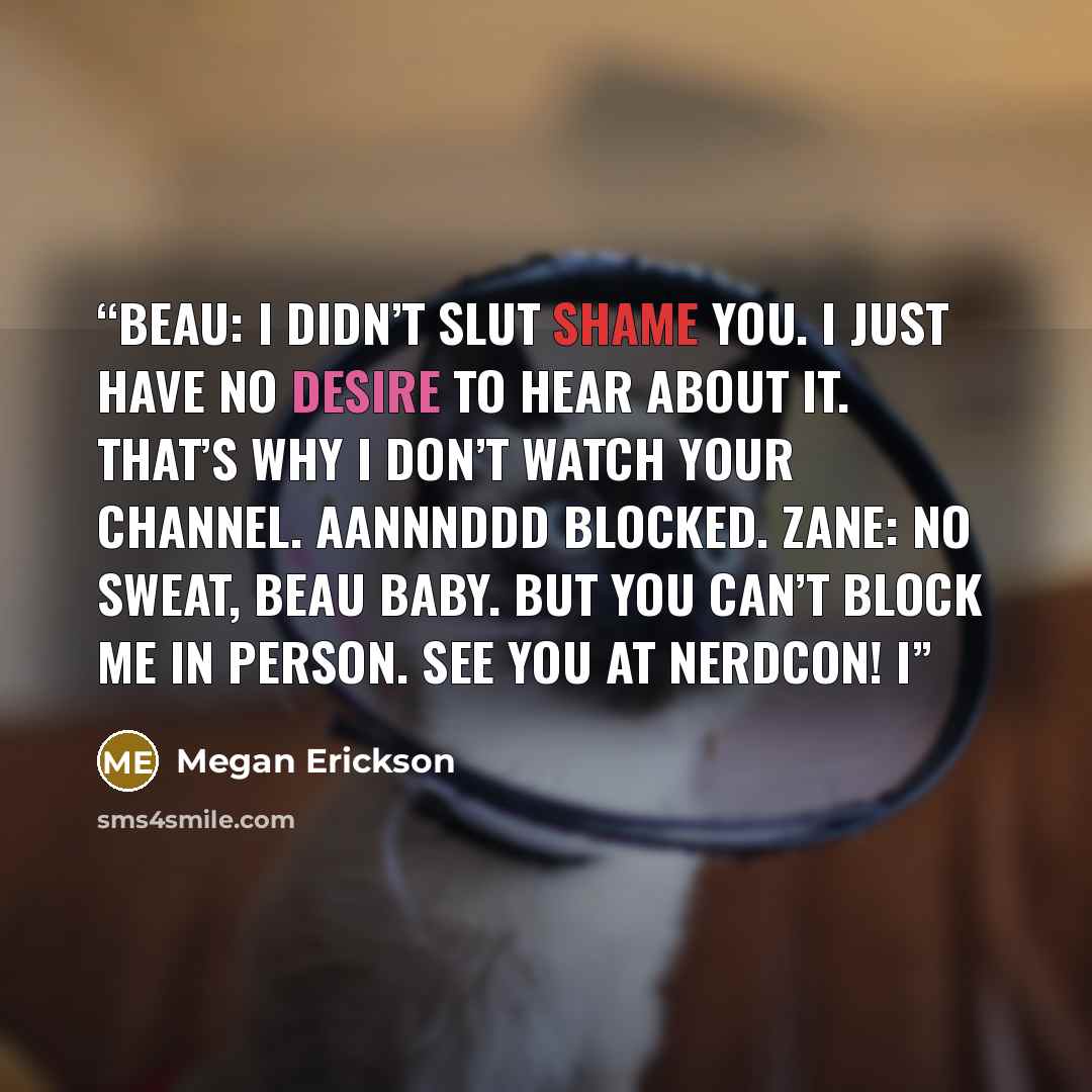 “Beau: I didn’t slut shame you. I just have no desire to hear about it. That’s why I don’t watch your channel. Aannnddd blocked. Zane: No sweat, Beau Baby. But you can’t block me in person. See you at NerdCon! I” quote by Megan Erickson