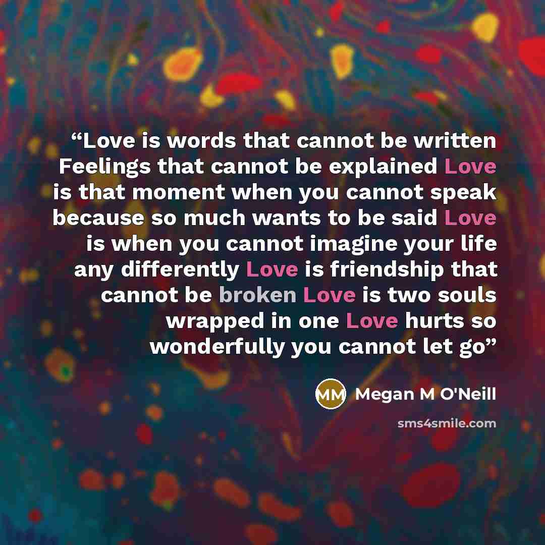 “Love is words that cannot be written Feelings that cannot be explained Love is that moment when you cannot speak because so much wants to be said Love is when you cannot imagine your life any differently Love is friendship that cannot be broken Love is two souls wrapped in one Love hurts so…” quote by Megan M O'Neill
