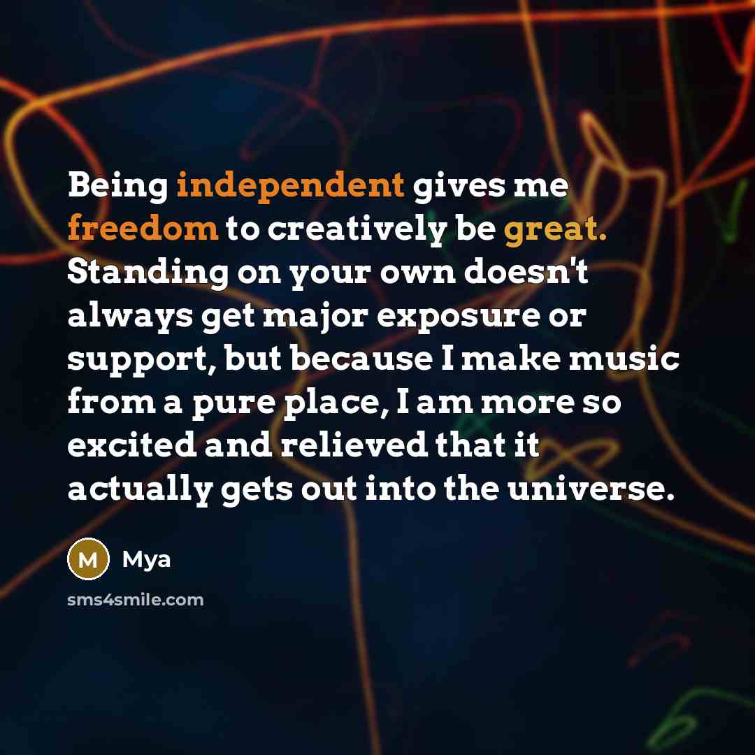 “Being independent gives me freedom to creatively be great. Standing on your own doesn't always get major exposure or support, but because I make music from a pure place, I am more so excited and relieved that it actually gets out into the universe.” quote by Mya
