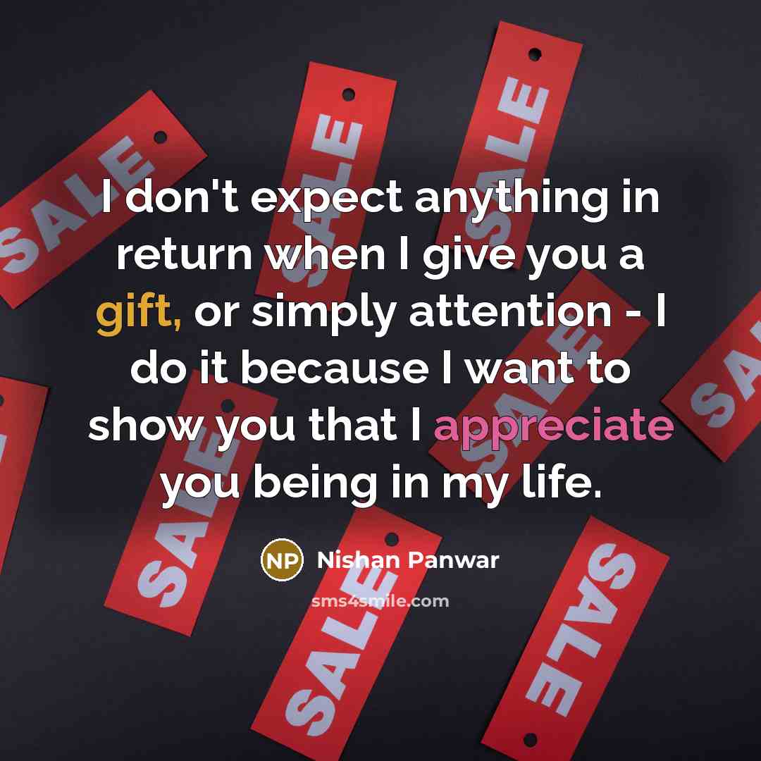 “I don't expect anything in return when I give you a gift, or simply attention - I do it because I want to show you that I appreciate you being in my life.” quote by Nishan Panwar