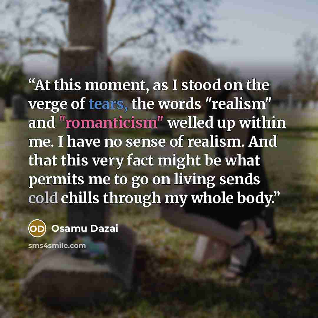 “At this moment, as I stood on the verge of tears, the words "realism" and "romanticism" welled up within me. I have no sense of realism. And that this very fact might be what permits me to go on living sends cold chills through my whole body.” quote by Osamu Dazai