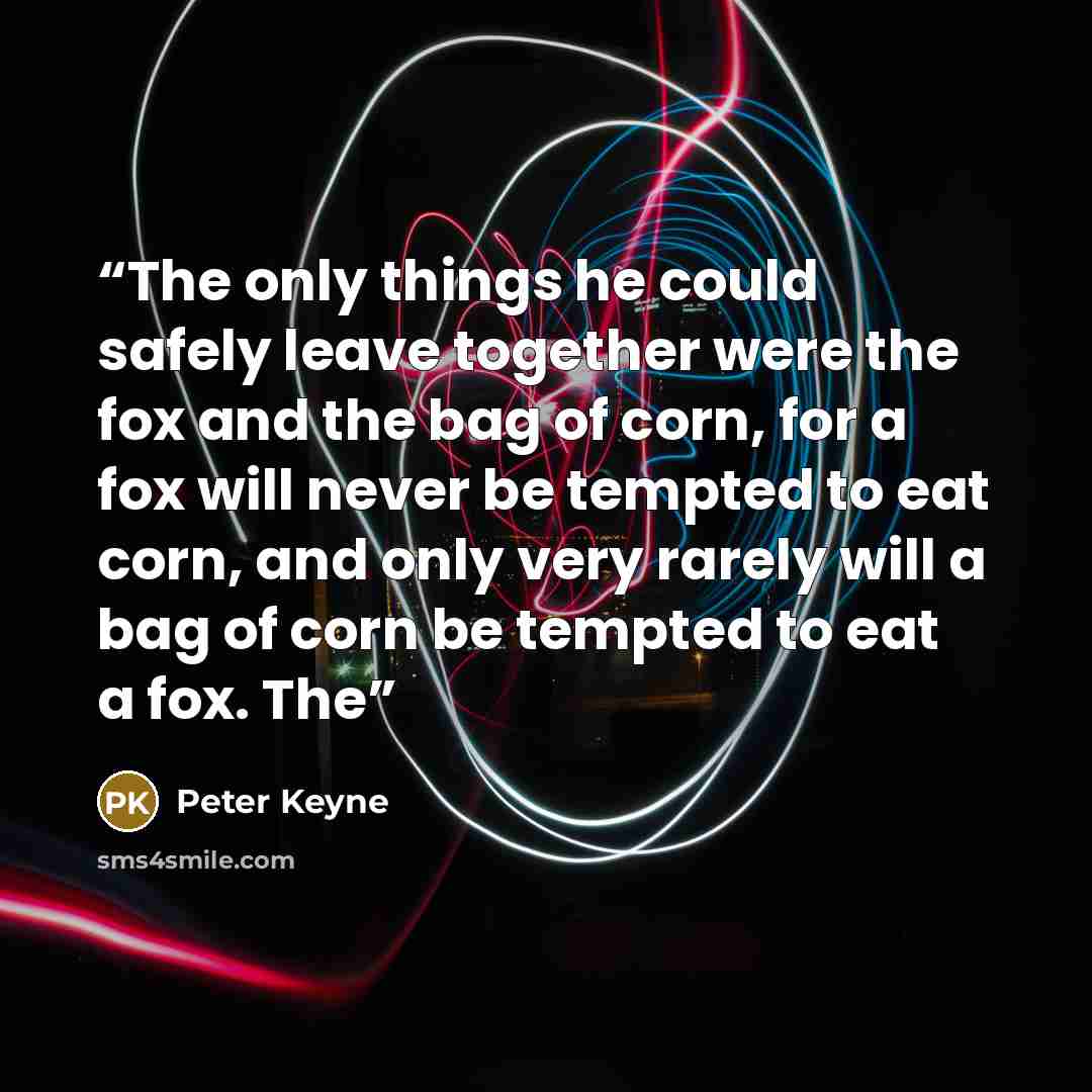 “The only things he could safely leave together were the fox and the bag of corn, for a fox will never be tempted to eat corn, and only very rarely will a bag of corn be tempted to eat a fox. The” quote by Peter Keyne