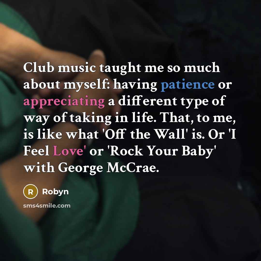 “Club music taught me so much about myself: having patience or appreciating a different type of way of taking in life. That, to me, is like what 'Off the Wall' is. Or 'I Feel Love' or 'Rock Your Baby' with George McCrae.” quote by Robyn