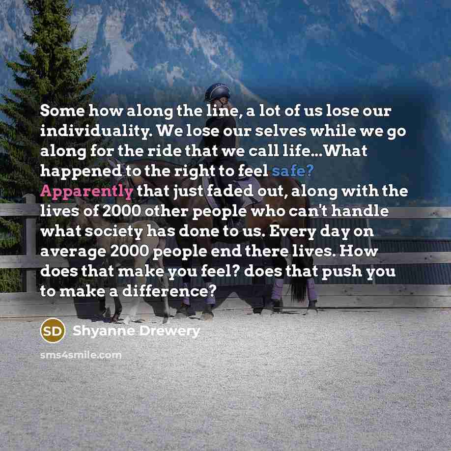 “Some how along the line, a lot of us lose our individuality. We lose our selves while we go along for the ride that we call life...What happened to the right to feel safe? Apparently that just faded out, along with the lives of 2000 other people who can't handle what society has done to us. Every…” quote by Shyanne Drewery