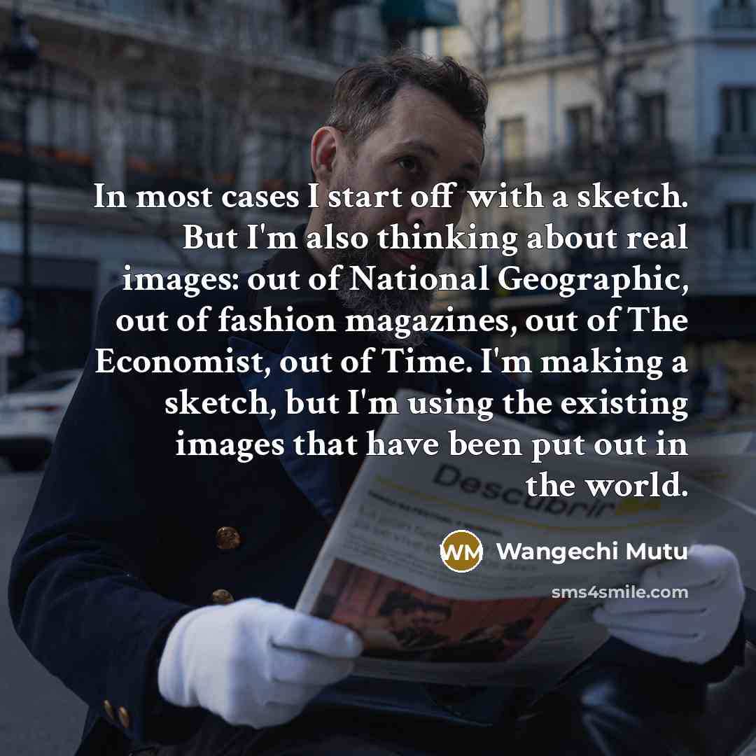“In most cases I start off with a sketch. But I'm also thinking about real images: out of National Geographic, out of fashion magazines, out of The Economist, out of Time. I'm making a sketch, but I'm using the existing images that have been put out in the world.” quote by Wangechi Mutu
