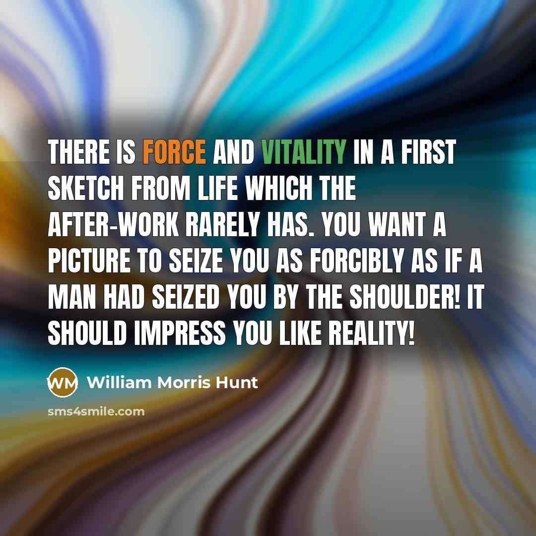 “There is force and vitality in a first sketch from life which the after-work rarely has. You want a picture to seize you as forcibly as if a man had seized you by the shoulder! It should impress you like reality!” quote by William Morris Hunt
