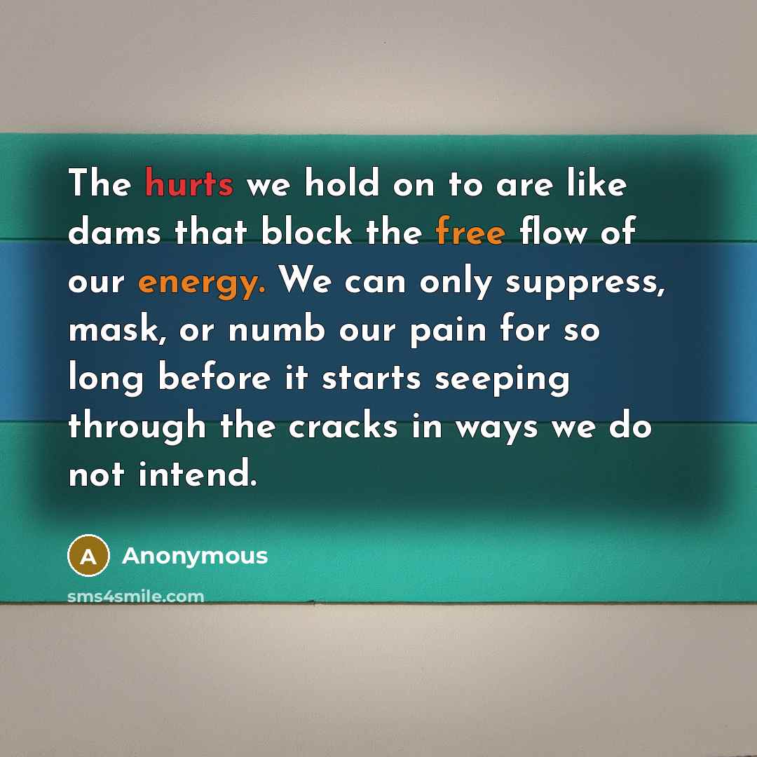 “The hurts we hold on to are like dams that block the free flow of our energy. We can only suppress, mask, or numb our pain for so long before it starts seeping through the cracks in ways we do not intend.” quote by Anonymous