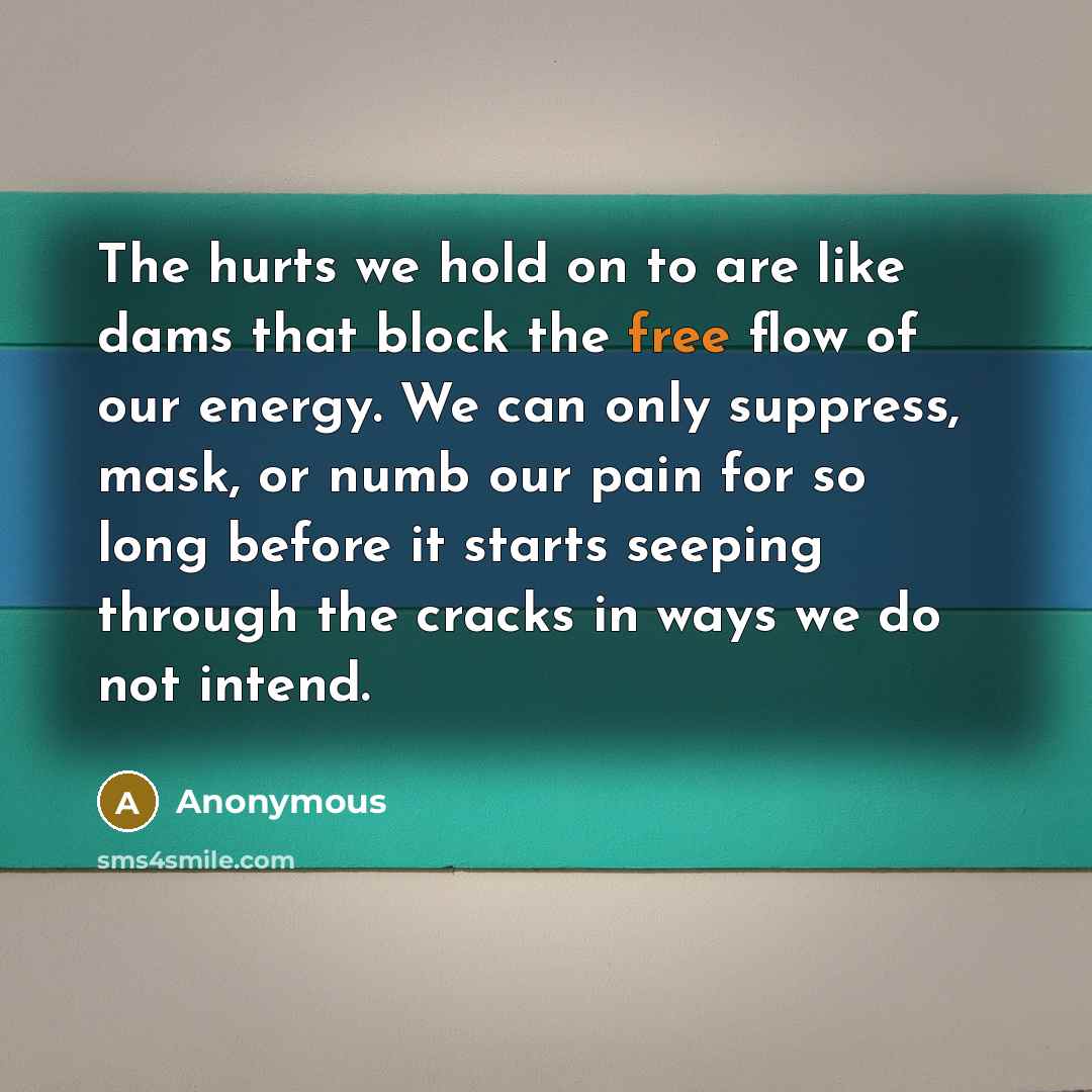 “The hurts we hold on to are like dams that block the free flow of our energy. We can only suppress, mask, or numb our pain for so long before it starts seeping through the cracks in ways we do not intend.” quote by Anonymous