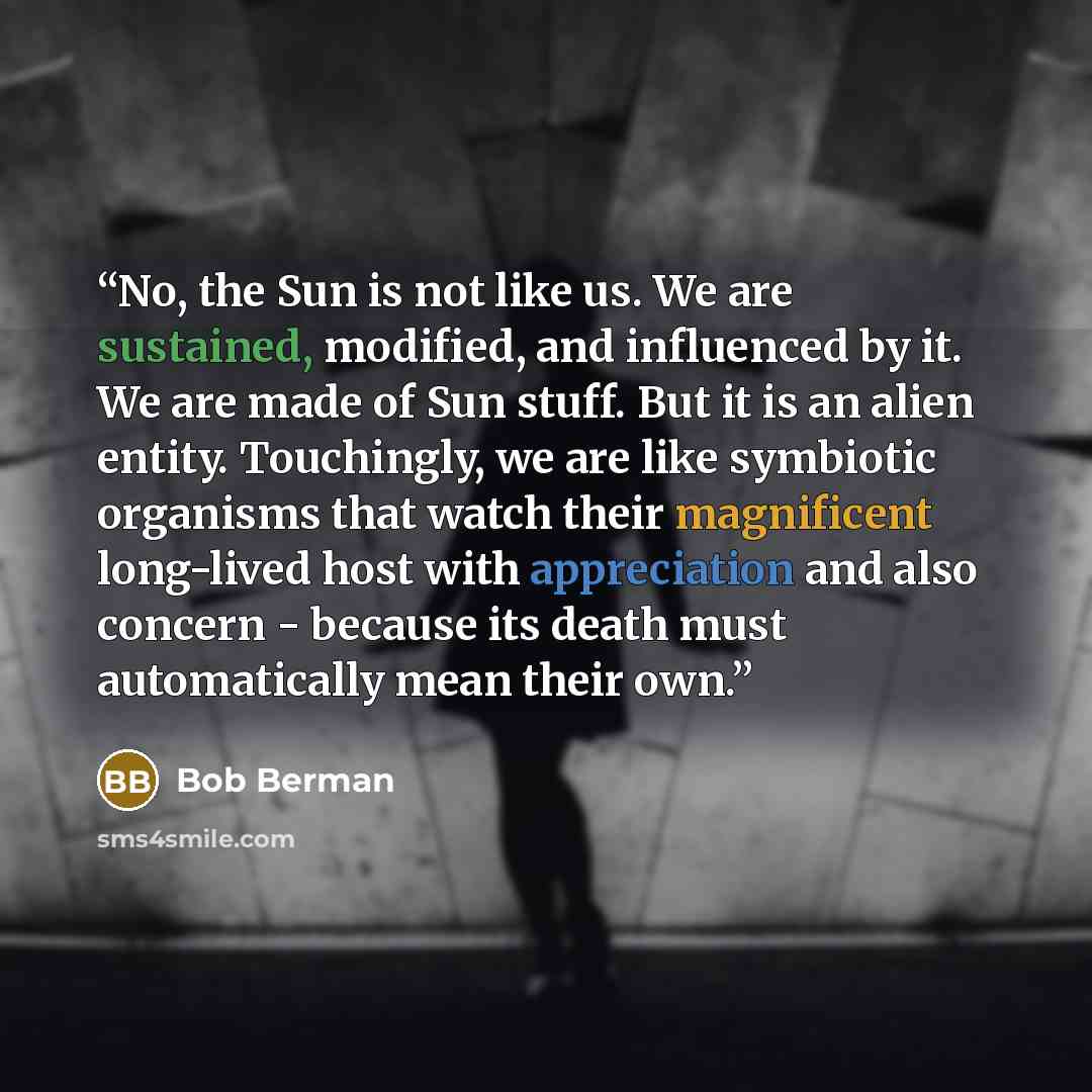 “No, the Sun is not like us. We are sustained, modified, and influenced by it. We are made of Sun stuff. But it is an alien entity. Touchingly, we are like symbiotic organisms that watch their magnificent long-lived host with appreciation and also concern - because its death must automatically mean…” quote by Bob Berman