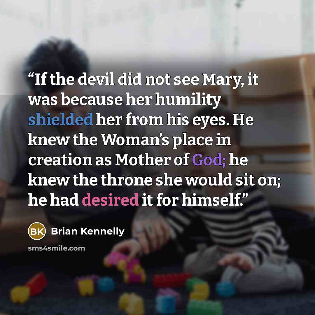 “If the devil did not see Mary, it was because her humility shielded her from his eyes. He knew the Woman’s place in creation as Mother of God; he knew the throne she would sit on; he had desired it for himself.” quote by Brian Kennelly