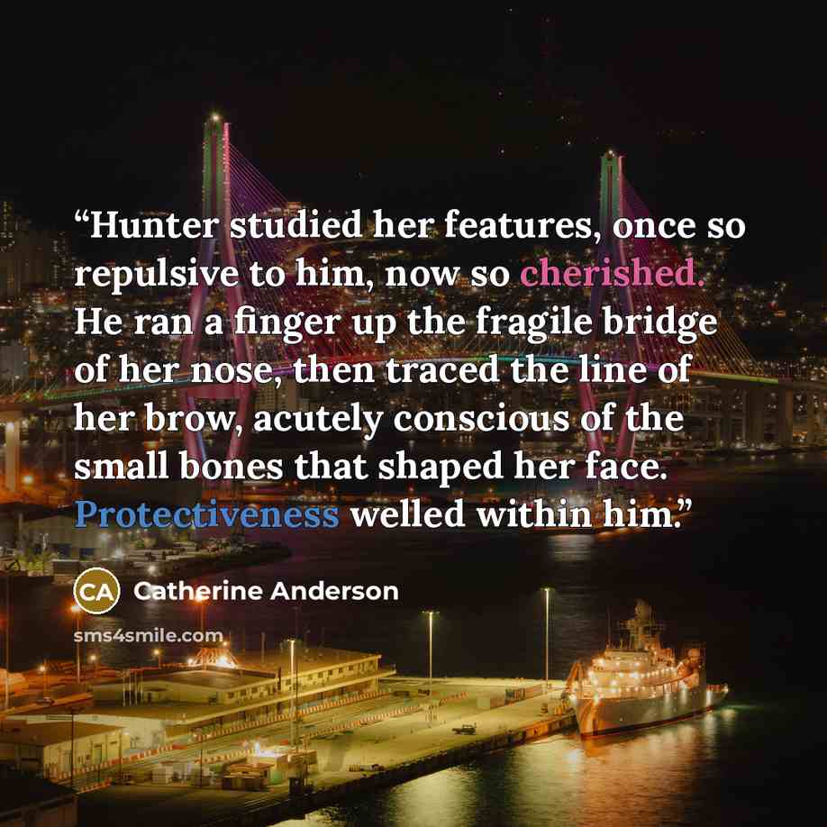 “Hunter studied her features, once so repulsive to him, now so cherished. He ran a finger up the fragile bridge of her nose, then traced the line of her brow, acutely conscious of the small bones that shaped her face. Protectiveness welled within him.” quote by Catherine Anderson