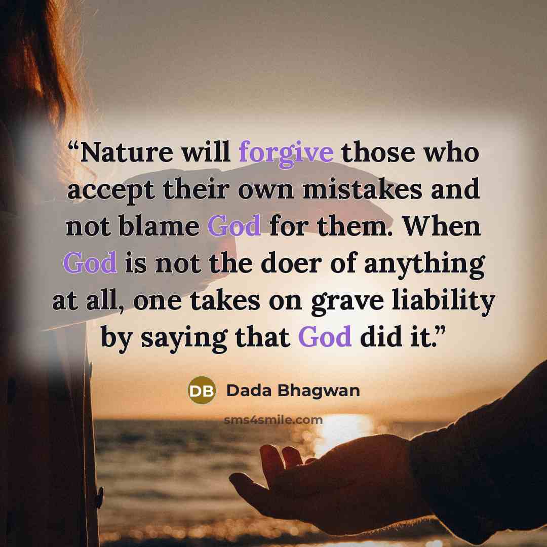 “Nature will forgive those who accept their own mistakes and not blame God for them. When God is not the doer of anything at all, one takes on grave liability by saying that God did it.” quote by Dada Bhagwan