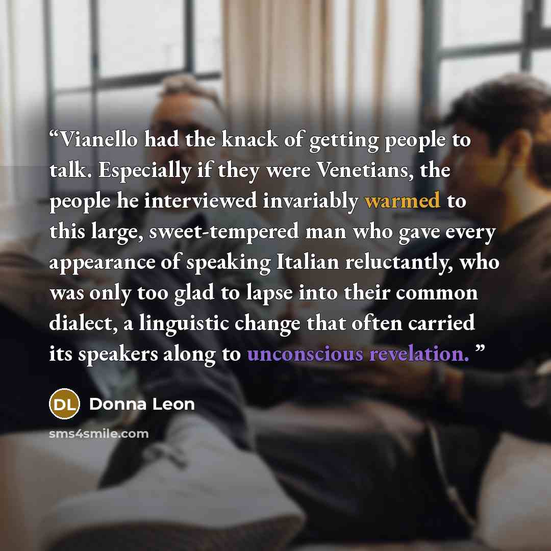 “Vianello had the knack of getting people to talk. Especially if they were Venetians, the people he interviewed invariably warmed to this large, sweet-tempered man who gave every appearance of speaking Italian reluctantly, who was only too glad to lapse into their common dialect, a linguistic…” quote by Donna Leon
