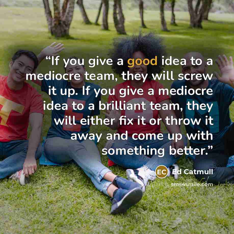“If you give a good idea to a mediocre team, they will screw it up. If you give a mediocre idea to a brilliant team, they will either fix it or throw it away and come up with something better.” quote by Ed Catmull
