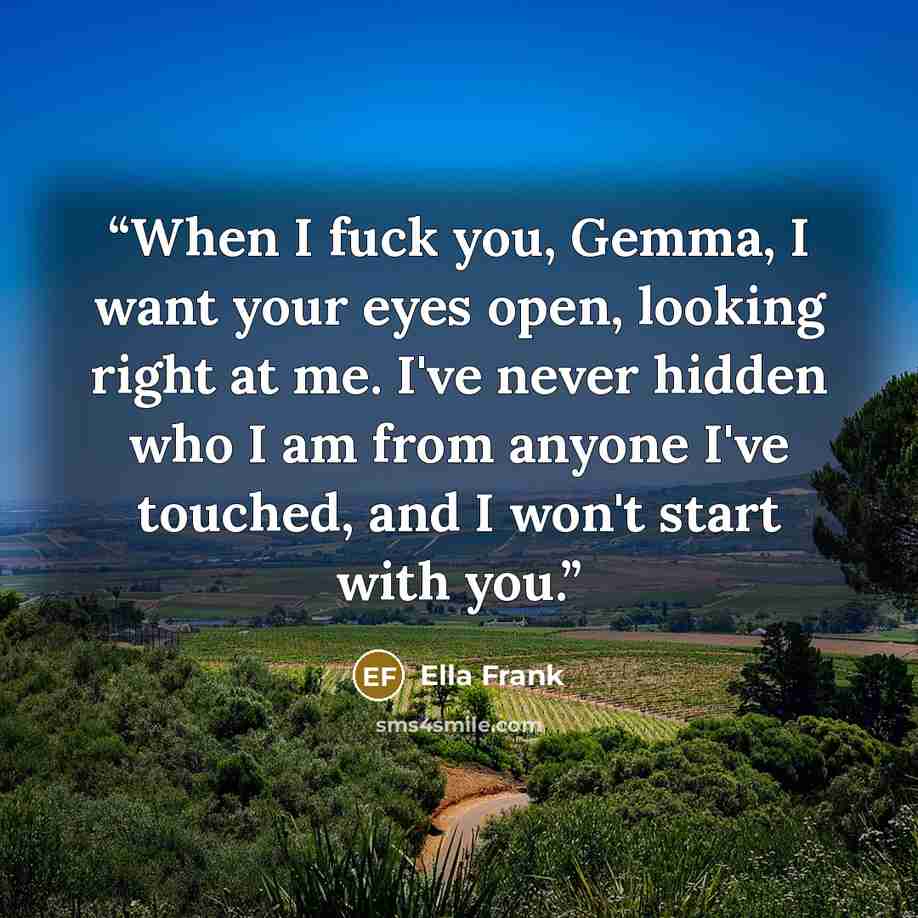 “When I fuck you, Gemma, I want your eyes open, looking right at me. I've never hidden who I am from anyone I've touched, and I won't start with you.” quote by Ella Frank
