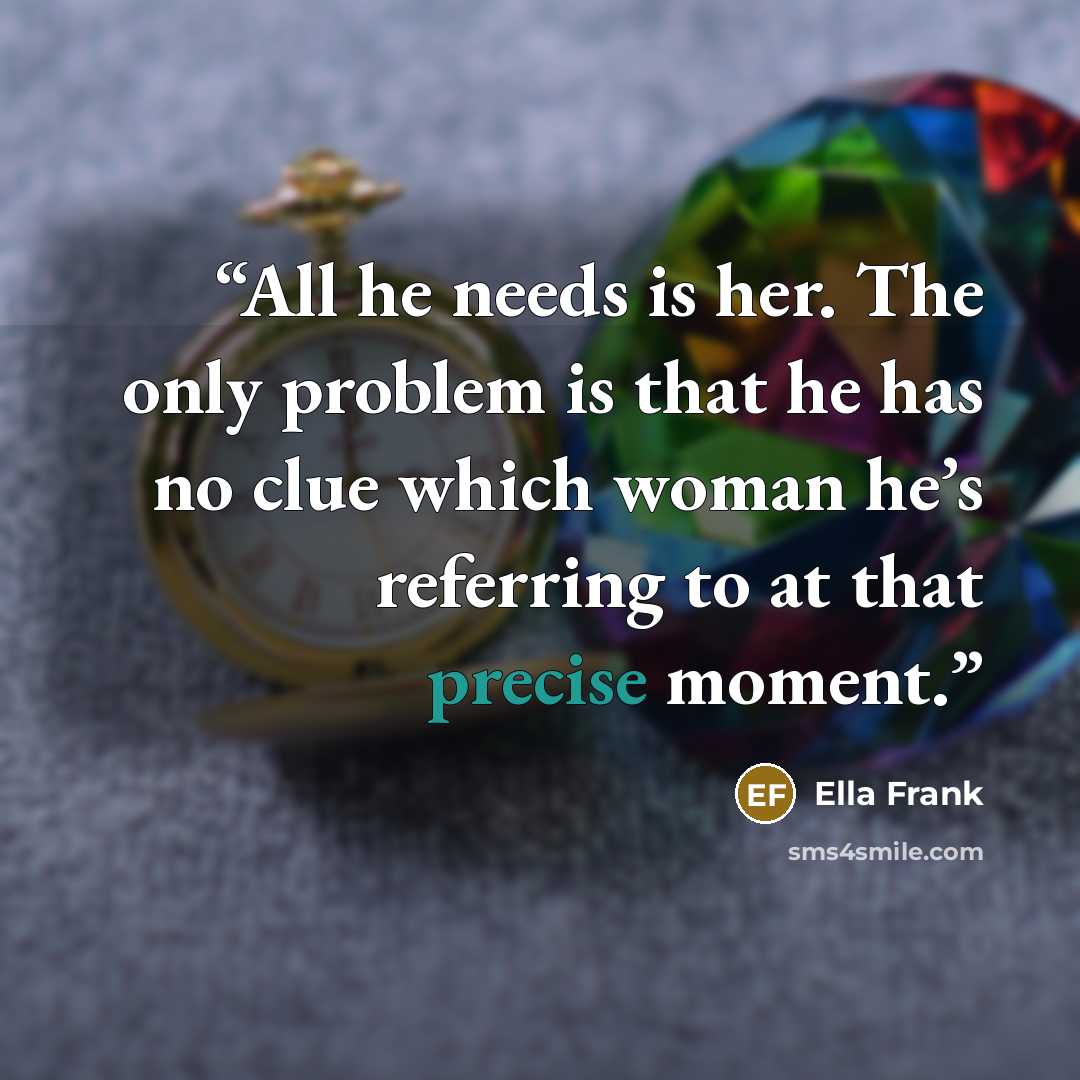 “All he needs is her. The only problem is that he has no clue which woman he’s referring to at that precise moment.” quote by Ella Frank
