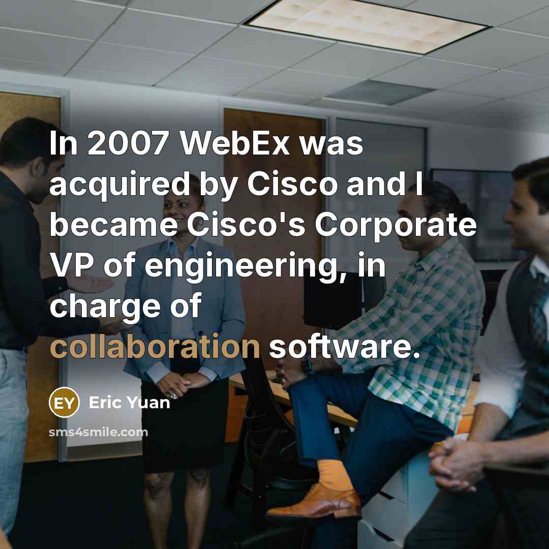 “In 2007 WebEx was acquired by Cisco and I became Cisco's Corporate VP of engineering, in charge of collaboration software.” quote by Eric Yuan