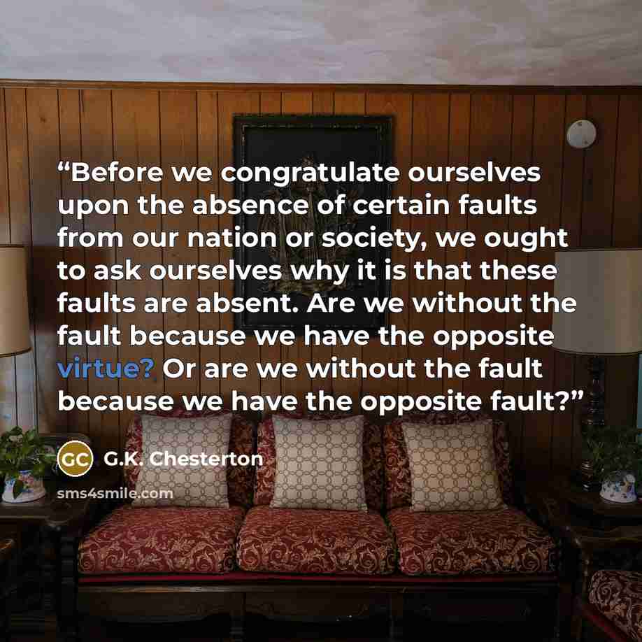“Before we congratulate ourselves upon the absence of certain faults from our nation or society, we ought to ask ourselves why it is that these faults are absent. Are we without the fault because we have the opposite virtue? Or are we without the fault because we have the opposite fault?” quote by G.K. Chesterton