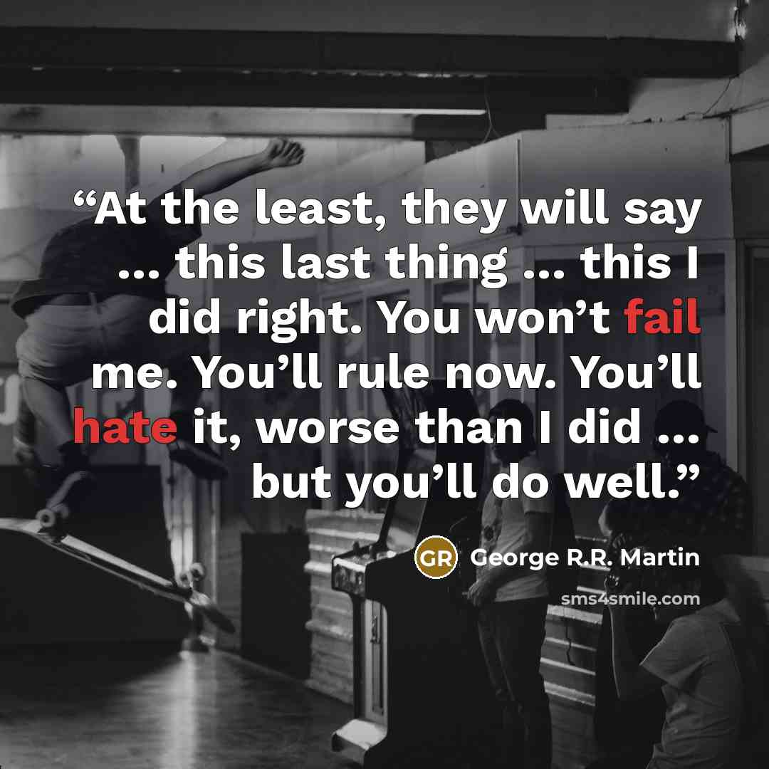 “At the least, they will say … this last thing … this I did right. You won’t fail me. You’ll rule now. You’ll hate it, worse than I did … but you’ll do well.” quote by George R.R. Martin