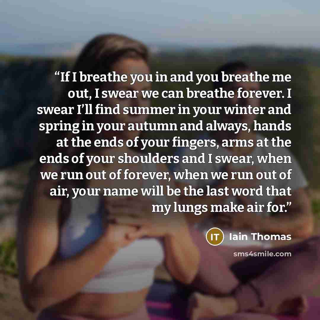 “If I breathe you in and you breathe me out, I swear we can breathe forever. I swear I’ll find summer in your winter and spring in your autumn and always, hands at the ends of your fingers, arms at the ends of your shoulders and I swear, when we run out of forever, when we run out of air, your name…” quote by Iain Thomas