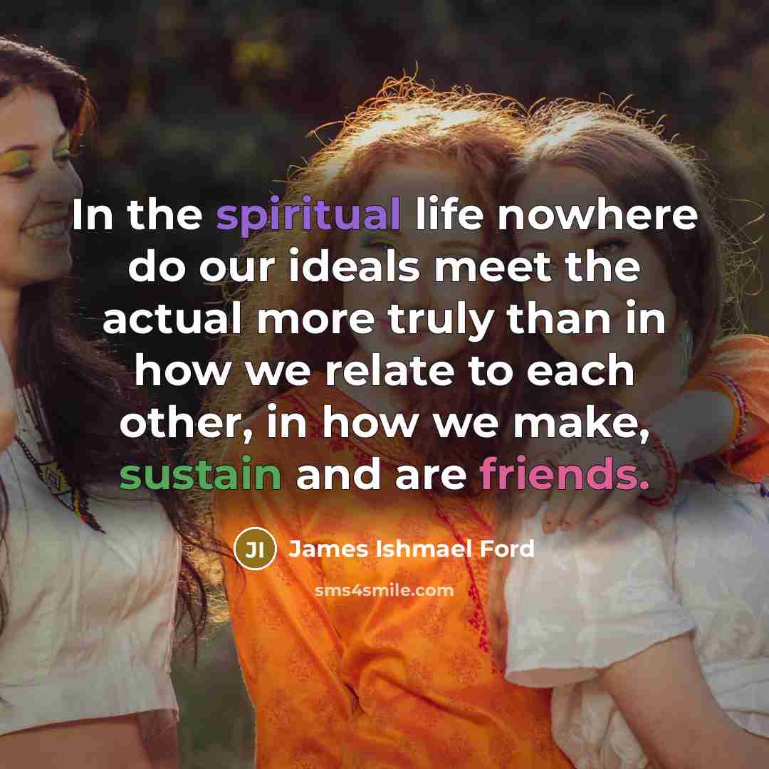 “In the spiritual life nowhere do our ideals meet the actual more truly than in how we relate to each other, in how we make, sustain and are friends.” quote by James Ishmael Ford