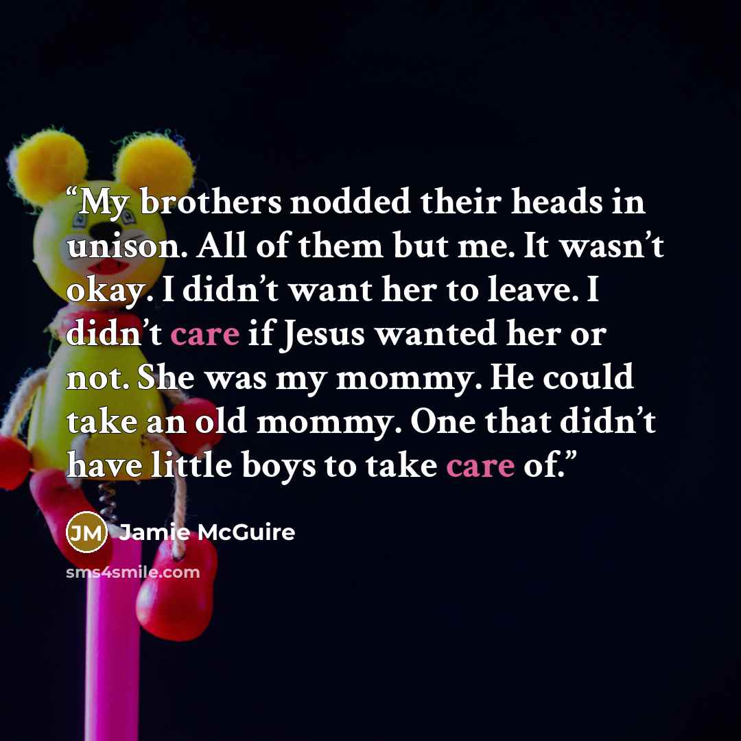 “My brothers nodded their heads in unison. All of them but me. It wasn’t okay. I didn’t want her to leave. I didn’t care if Jesus wanted her or not. She was my mommy. He could take an old mommy. One that didn’t have little boys to take care of.” quote by Jamie McGuire