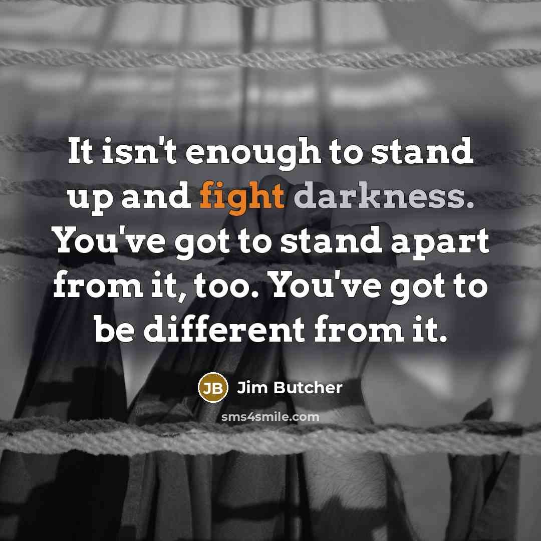 “It isn't enough to stand up and fight darkness. You've got to stand apart from it, too. You've got to be different from it.” quote by Jim Butcher
