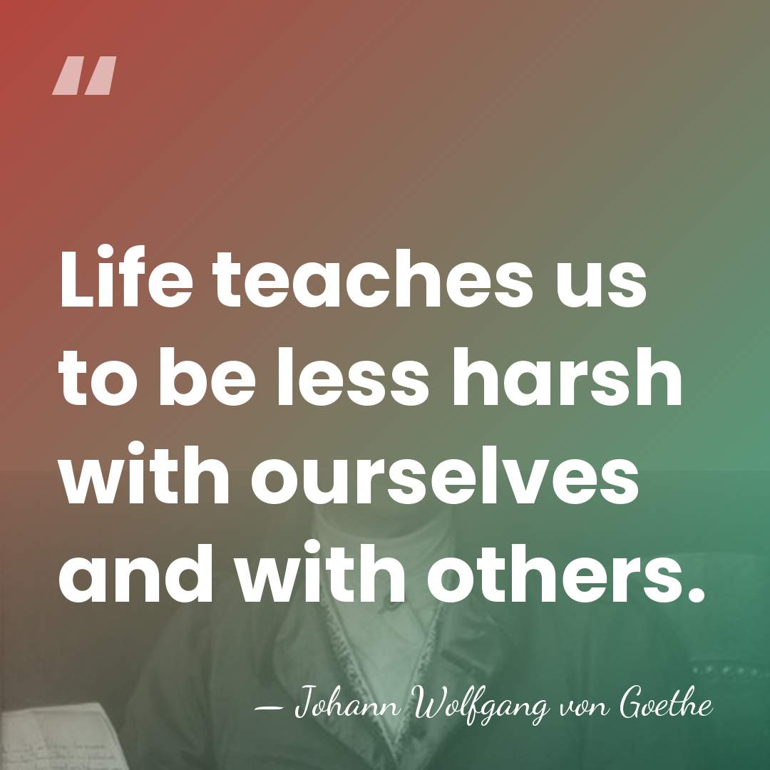 Life teaches us to be less harsh with ourselves and with others. - Johann Wolfgang von Goethe